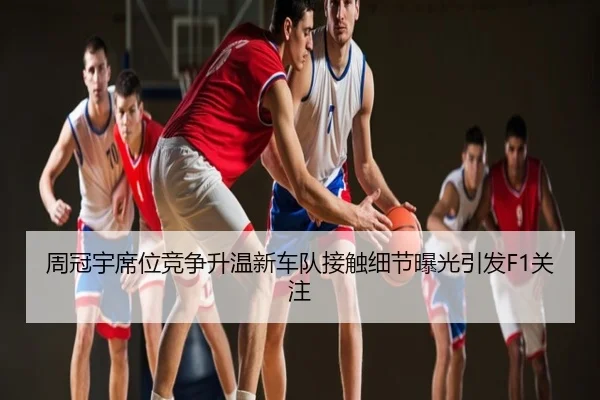 周冠宇席位竞争升温新车队接触细节曝光引发F1关注