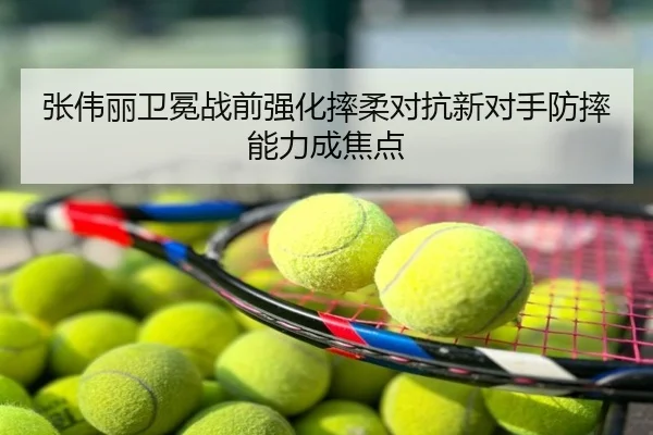 张伟丽卫冕战前强化摔柔对抗新对手防摔能力成焦点