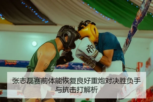 张志磊赛前体能恢复良好重炮对决胜负手与抗击打解析