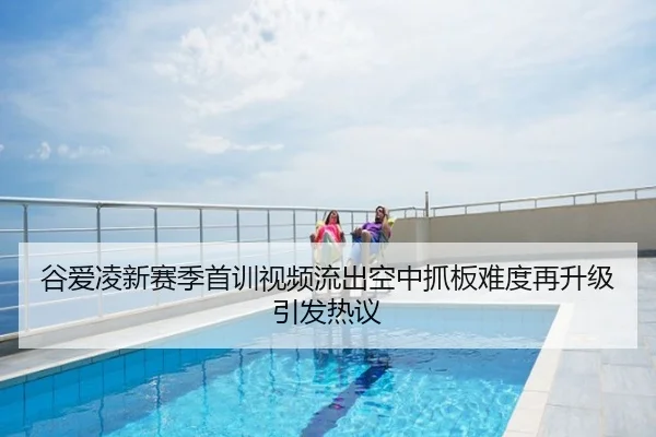 谷爱凌新赛季首训视频流出空中抓板难度再升级引发热议