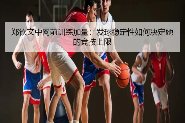 郑钦文中网前训练加量：发球稳定性如何决定她的竞技上限