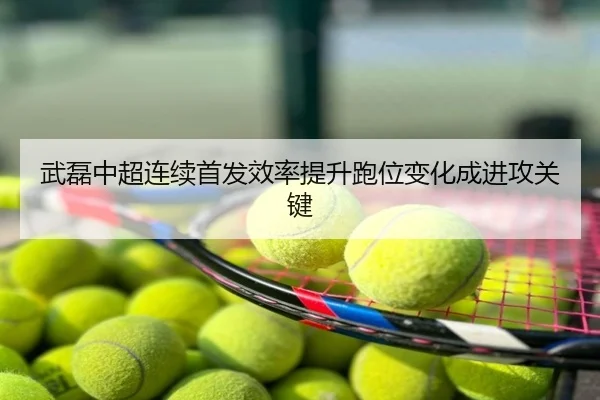 武磊中超连续首发效率提升跑位变化成进攻关键