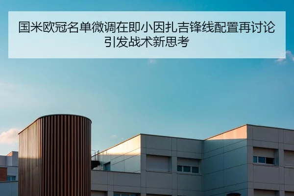 国米欧冠名单微调在即小因扎吉锋线配置再讨论引发战术新思考