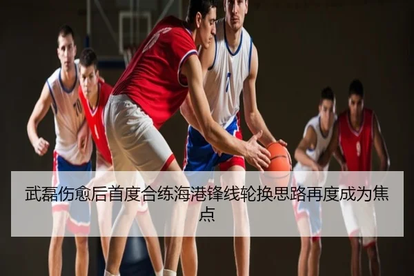 武磊伤愈后首度合练海港锋线轮换思路再度成为焦点