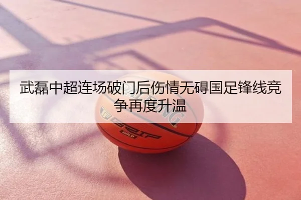 武磊中超连场破门后伤情无碍国足锋线竞争再度升温
